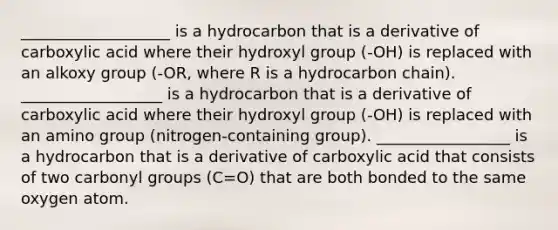 ___________________ is a hydrocarbon that is a derivative of carboxylic acid where their hydroxyl group (-OH) is replaced with an alkoxy group (-OR, where R is a hydrocarbon chain). __________________ is a hydrocarbon that is a derivative of carboxylic acid where their hydroxyl group (-OH) is replaced with an amino group (nitrogen-containing group). _________________ is a hydrocarbon that is a derivative of carboxylic acid that consists of two carbonyl groups (C=O) that are both bonded to the same oxygen atom.