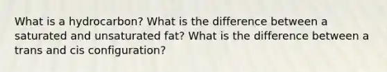 What is a hydrocarbon? What is the difference between a saturated and unsaturated fat? What is the difference between a trans and cis configuration?