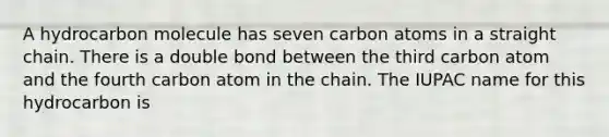 A hydrocarbon molecule has seven carbon atoms in a straight chain. There is a double bond between the third carbon atom and the fourth carbon atom in the chain. The IUPAC name for this hydrocarbon is