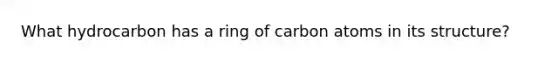 What hydrocarbon has a ring of carbon atoms in its structure?