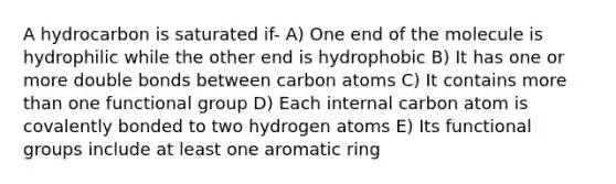 A hydrocarbon is saturated if- A) One end of the molecule is hydrophilic while the other end is hydrophobic B) It has one or more double bonds between carbon atoms C) It contains more than one functional group D) Each internal carbon atom is covalently bonded to two hydrogen atoms E) Its functional groups include at least one aromatic ring