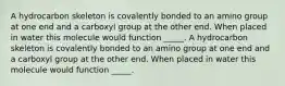 A hydrocarbon skeleton is covalently bonded to an amino group at one end and a carboxyl group at the other end. When placed in water this molecule would function _____. A hydrocarbon skeleton is covalently bonded to an amino group at one end and a carboxyl group at the other end. When placed in water this molecule would function _____.