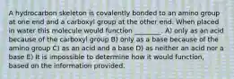 A hydrocarbon skeleton is covalently bonded to an amino group at one end and a carboxyl group at the other end. When placed in water this molecule would function ________. A) only as an acid because of the carboxyl group B) only as a base because of the amino group C) as an acid and a base D) as neither an acid nor a base E) It is impossible to determine how it would function, based on the information provided.