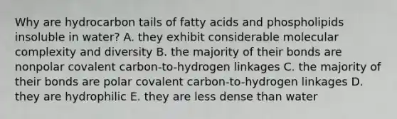 Why are hydrocarbon tails of fatty acids and phospholipids insoluble in water? A. they exhibit considerable molecular complexity and diversity B. the majority of their bonds are nonpolar covalent carbon-to-hydrogen linkages C. the majority of their bonds are polar covalent carbon-to-hydrogen linkages D. they are hydrophilic E. they are less dense than water