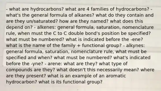 - what are hydrocarbons? what are 4 families of hydrocarbons? - what's the general formula of alkanes? what do they contain and are they un/saturated? how are they named? what does this depend on? - alkenes: general formula, saturation, nomenclature rule, when must the C to C double bond's position be specified? what must be numbered? what is indicated before the -ene? what is the name of the family + functional group? - alkynes: general formula, saturation, nomenclature rule, what must be specified and when? what must be numbered? what's indicated before the -yne? - arene: what are they? what type of compounds are they? what doesn't this necessarily mean? where are they present? what is an example of an aromatic hydrocarbon? what is its functional group?