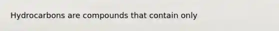 Hydrocarbons are compounds that contain only