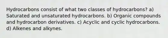 Hydrocarbons consist of what two classes of hydrocarbons? a) Saturated and unsaturated hydrocarbons. b) Organic compounds and hydrocarbon derivatives. c) Acyclic and cyclic hydrocarbons. d) Alkenes and alkynes.