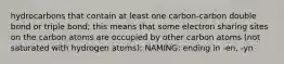 hydrocarbons that contain at least one carbon-carbon double bond or triple bond; this means that some electron sharing sites on the carbon atoms are occupied by other carbon atoms (not saturated with hydrogen atoms); NAMING: ending in -en, -yn