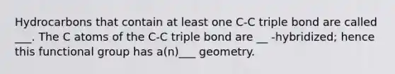 Hydrocarbons that contain at least one C-C triple bond are called ___. The C atoms of the C-C triple bond are __ -hybridized; hence this functional group has a(n)___ geometry.