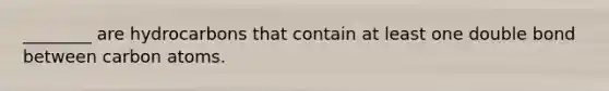 ________ are hydrocarbons that contain at least one double bond between carbon atoms.