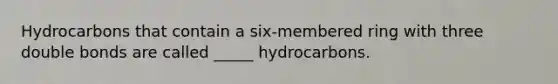 Hydrocarbons that contain a six-membered ring with three double bonds are called _____ hydrocarbons.