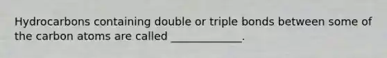 Hydrocarbons containing double or triple bonds between some of the carbon atoms are called _____________.