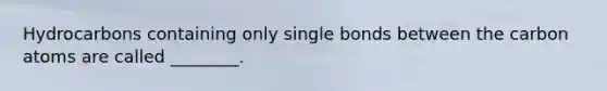 Hydrocarbons containing only single bonds between the carbon atoms are called ________.