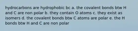 hydrocarbons are hydrophobic bc a. the covalent bonds btw H and C are non polar b. they contain O atoms c. they exist as isomers d. the covalent bonds btw C atoms are polar e. the H bonds btw H and C are non polar