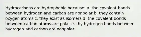 Hydrocarbons are hydrophobic because: a. the covalent bonds between hydrogen and carbon are nonpolar b. they contain oxygen atoms c. they exist as isomers d. the covalent bonds between carbon atoms are polar e. thy hydrogen bonds between hydrogen and carbon are nonpolar