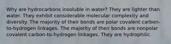 Why are hydrocarbons insoluble in water? They are lighter than water. They exhibit considerable molecular complexity and diversity. The majority of their bonds are polar covalent carbon-to-hydrogen linkages. The majority of their bonds are nonpolar covalent carbon-to-hydrogen linkages. They are hydrophilic.