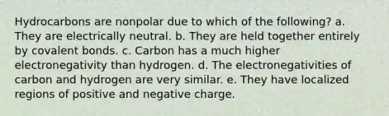 Hydrocarbons are nonpolar due to which of the following? a. They are electrically neutral. b. They are held together entirely by covalent bonds. c. Carbon has a much higher electronegativity than hydrogen. d. The electronegativities of carbon and hydrogen are very similar. e. They have localized regions of positive and negative charge.