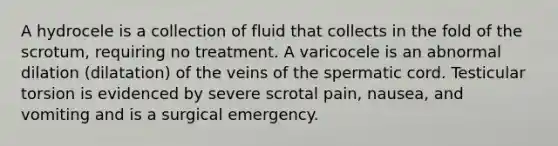 A hydrocele is a collection of fluid that collects in the fold of the scrotum, requiring no treatment. A varicocele is an abnormal dilation (dilatation) of the veins of the spermatic cord. Testicular torsion is evidenced by severe scrotal pain, nausea, and vomiting and is a surgical emergency.