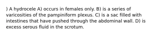 ) A hydrocele A) occurs in females only. B) is a series of varicosities of the pampiniform plexus. C) is a sac filled with intestines that have pushed through the abdominal wall. D) is excess serous fluid in the scrotum.