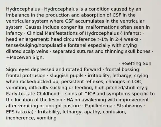 Hydrocephalus · Hydrocephalus is a condition caused by an imbalance in the production and absorption of CSF in the ventricular system where CSF accumulates in the ventricular system. Causes include congenital malformations often seen in infancy · Clinical Manifestations of Hydrocephalus § Infants: · head enlargement; head circumference >1% in 2-4 weeks · tense/bulging/nonpulsatile fontanel especially with crying · dilated scalp veins · separated sutures and thinning skull bones · +Macewen Sign: _________________________________________________ · +Setting Sun Sign: eyes depressed and rotated forward · frontal bossing: frontal protrusion · sluggish pupils · irritability, lethargy, crying when rocked/picked up, persistent reflexes, changes in LOC, vomiting, difficulty sucking or feeding, high-pitched/shrill cry § Early-to-Late Childhood: · signs of ↑ICP and symptoms specific to the location of the lesion · HA on awakening with improvement after vomiting or upright posture · Papilledema · Strabismus · EPS (ataxia) · Irritability, lethargy, apathy, confusion, incoherence, vomiting