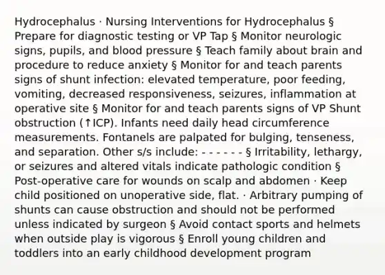 Hydrocephalus · Nursing Interventions for Hydrocephalus § Prepare for diagnostic testing or VP Tap § Monitor neurologic signs, pupils, and blood pressure § Teach family about brain and procedure to reduce anxiety § Monitor for and teach parents signs of shunt infection: elevated temperature, poor feeding, vomiting, decreased responsiveness, seizures, inflammation at operative site § Monitor for and teach parents signs of VP Shunt obstruction (↑ICP). Infants need daily head circumference measurements. Fontanels are palpated for bulging, tenseness, and separation. Other s/s include: - - - - - - § Irritability, lethargy, or seizures and altered vitals indicate pathologic condition § Post-operative care for wounds on scalp and abdomen · Keep child positioned on unoperative side, flat. · Arbitrary pumping of shunts can cause obstruction and should not be performed unless indicated by surgeon § Avoid contact sports and helmets when outside play is vigorous § Enroll young children and toddlers into an early childhood development program