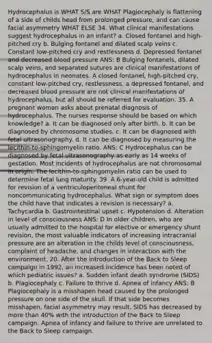 Hydrocephalus is WHAT S/S are WHAT Plagiocephaly is flattening of a side of childs head from prolonged pressure, and can cause facial asymmetry WHAT ELSE 34. What clinical manifestations suggest hydrocephalus in an infant? a. Closed fontanel and high-pitched cry b. Bulging fontanel and dilated scalp veins c. Constant low-pitched cry and restlessness d. Depressed fontanel and decreased blood pressure ANS: B Bulging fontanels, dilated scalp veins, and separated sutures are clinical manifestations of hydrocephalus in neonates. A closed fontanel, high-pitched cry, constant low-pitched cry, restlessness, a depressed fontanel, and decreased blood pressure are not clinical manifestations of hydrocephalus, but all should be referred for evaluation. 35. A pregnant woman asks about prenatal diagnosis of hydrocephalus. The nurses response should be based on which knowledge? a. It can be diagnosed only after birth. b. It can be diagnosed by chromosome studies. c. It can be diagnosed with fetal ultrasonography. d. It can be diagnosed by measuring the lecithin-to-sphingomyelin ratio. ANS: C Hydrocephalus can be diagnosed by fetal ultrasonography as early as 14 weeks of gestation. Most incidents of hydrocephalus are not chromosomal in origin. The lecithin-to-sphingomyelin ratio can be used to determine fetal lung maturity. 39. A 6-year-old child is admitted for revision of a ventriculoperitoneal shunt for noncommunicating hydrocephalus. What sign or symptom does the child have that indicates a revision is necessary? a. Tachycardia b. Gastrointestinal upset c. Hypotension d. Alteration in level of consciousness ANS: D In older children, who are usually admitted to the hospital for elective or emergency shunt revision, the most valuable indicators of increasing intracranial pressure are an alteration in the childs level of consciousness, complaint of headache, and changes in interaction with the environment. 20. After the introduction of the Back to Sleep campaign in 1992, an increased incidence has been noted of which pediatric issues? a. Sudden infant death syndrome (SIDS) b. Plagiocephaly c. Failure to thrive d. Apnea of infancy ANS: B Plagiocephaly is a misshapen head caused by the prolonged pressure on one side of the skull. If that side becomes misshapen, facial asymmetry may result. SIDS has decreased by more than 40% with the introduction of the Back to Sleep campaign. Apnea of infancy and failure to thrive are unrelated to the Back to Sleep campaign.