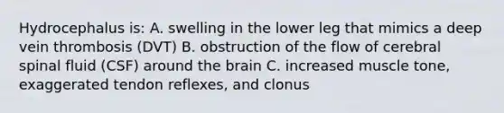 Hydrocephalus is: A. swelling in the lower leg that mimics a deep vein thrombosis (DVT) B. obstruction of the flow of cerebral spinal fluid (CSF) around the brain C. increased muscle tone, exaggerated tendon reflexes, and clonus