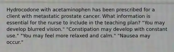 Hydrocodone with acetaminophen has been prescribed for a client with metastatic prostate cancer. What information is essential for the nurse to include in the teaching plan? "You may develop blurred vision." "Constipation may develop with constant use." "You may feel more relaxed and calm." "Nausea may occur."