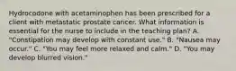 Hydrocodone with acetaminophen has been prescribed for a client with metastatic prostate cancer. What information is essential for the nurse to include in the teaching plan? A. "Constipation may develop with constant use." B. "Nausea may occur." C. "You may feel more relaxed and calm." D. "You may develop blurred vision."