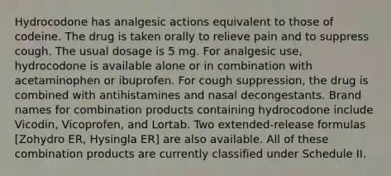 Hydrocodone has analgesic actions equivalent to those of codeine. The drug is taken orally to relieve pain and to suppress cough. The usual dosage is 5 mg. For analgesic use, hydrocodone is available alone or in combination with acetaminophen or ibuprofen. For cough suppression, the drug is combined with antihistamines and nasal decongestants. Brand names for combination products containing hydrocodone include Vicodin, Vicoprofen, and Lortab. Two extended-release formulas [Zohydro ER, Hysingla ER] are also available. All of these combination products are currently classified under Schedule II.