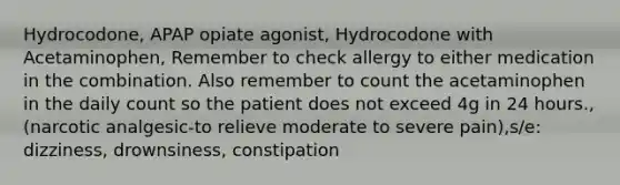 Hydrocodone, APAP opiate agonist, Hydrocodone with Acetaminophen, Remember to check allergy to either medication in the combination. Also remember to count the acetaminophen in the daily count so the patient does not exceed 4g in 24 hours., (narcotic analgesic-to relieve moderate to severe pain),s/e: dizziness, drownsiness, constipation