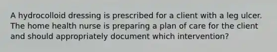 A hydrocolloid dressing is prescribed for a client with a leg ulcer. The home health nurse is preparing a plan of care for the client and should appropriately document which intervention?