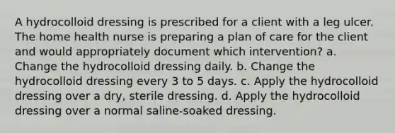 A hydrocolloid dressing is prescribed for a client with a leg ulcer. The home health nurse is preparing a plan of care for the client and would appropriately document which intervention? a. Change the hydrocolloid dressing daily. b. Change the hydrocolloid dressing every 3 to 5 days. c. Apply the hydrocolloid dressing over a dry, sterile dressing. d. Apply the hydrocolloid dressing over a normal saline-soaked dressing.