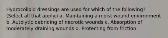 Hydrocolloid dressings are used for which of the following? (Select all that apply.) a. Maintaining a moist wound environment b. Autolytic debriding of necrotic wounds c. Absorption of moderately draining wounds d. Protecting from friction