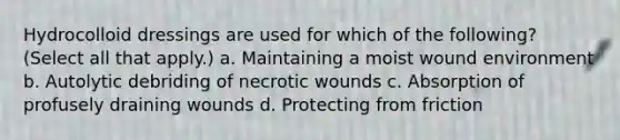 Hydrocolloid dressings are used for which of the following? (Select all that apply.) a. Maintaining a moist wound environment b. Autolytic debriding of necrotic wounds c. Absorption of profusely draining wounds d. Protecting from friction