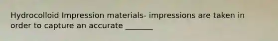 Hydrocolloid Impression materials- impressions are taken in order to capture an accurate _______