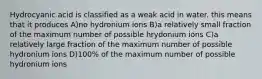 Hydrocyanic acid is classified as a weak acid in water. this means that it produces A)no hydronium ions B)a relatively small fraction of the maximum number of possible hrydonium ions C)a relatively large fraction of the maximum number of possible hydronium ions D)100% of the maximum number of possible hydronium ions