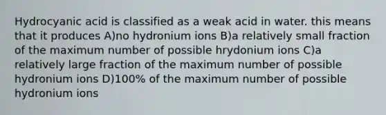 Hydrocyanic acid is classified as a weak acid in water. this means that it produces A)no hydronium ions B)a relatively small fraction of the maximum number of possible hrydonium ions C)a relatively large fraction of the maximum number of possible hydronium ions D)100% of the maximum number of possible hydronium ions