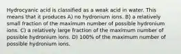 Hydrocyanic acid is classified as a weak acid in water. This means that it produces A) no hydronium ions. B) a relatively small fraction of the maximum number of possible hydronium ions. C) a relatively large fraction of the maximum number of possible hydronium ions. D) 100% of the maximum number of possible hydronium ions.