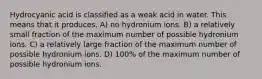 Hydrocyanic acid is classified as a weak acid in water. This means that it produces, A) no hydronium ions. B) a relatively small fraction of the maximum number of possible hydronium ions. C) a relatively large fraction of the maximum number of possible hydronium ions. D) 100% of the maximum number of possible hydronium ions.