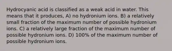 Hydrocyanic acid is classified as a weak acid in water. This means that it produces, A) no hydronium ions. B) a relatively small fraction of the maximum number of possible hydronium ions. C) a relatively large fraction of the maximum number of possible hydronium ions. D) 100% of the maximum number of possible hydronium ions.