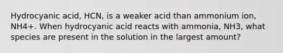 Hydrocyanic acid, HCN, is a weaker acid than ammonium ion, NH4+. When hydrocyanic acid reacts with ammonia, NH3, what species are present in the solution in the largest amount?