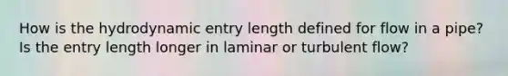 How is the hydrodynamic entry length defined for flow in a pipe? Is the entry length longer in laminar or turbulent flow?