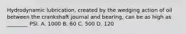 Hydrodynamic lubrication, created by the wedging action of oil between the crankshaft journal and bearing, can be as high as ________ PSI. A. 1000 B. 60 C. 500 D. 120