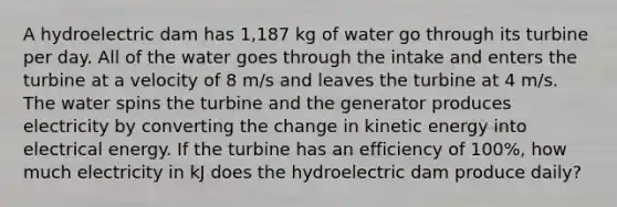 A hydroelectric dam has 1,187 kg of water go through its turbine per day. All of the water goes through the intake and enters the turbine at a velocity of 8 m/s and leaves the turbine at 4 m/s. The water spins the turbine and the generator produces electricity by converting the change in kinetic energy into electrical energy. If the turbine has an efficiency of 100%, how much electricity in kJ does the hydroelectric dam produce daily?