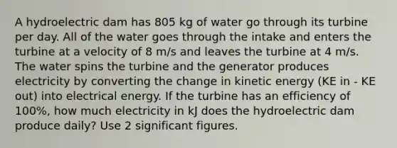 A hydroelectric dam has 805 kg of water go through its turbine per day. All of the water goes through the intake and enters the turbine at a velocity of 8 m/s and leaves the turbine at 4 m/s. The water spins the turbine and the generator produces electricity by converting the change in kinetic energy (KE in - KE out) into electrical energy. If the turbine has an efficiency of 100%, how much electricity in kJ does the hydroelectric dam produce daily? Use 2 <a href='https://www.questionai.com/knowledge/kFFoNy5xk3-significant-figures' class='anchor-knowledge'>significant figures</a>.