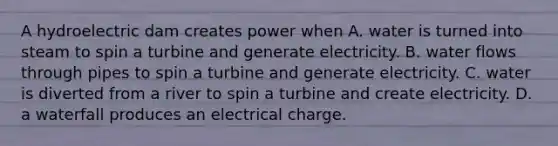 A hydroelectric dam creates power when A. water is turned into steam to spin a turbine and generate electricity. B. water flows through pipes to spin a turbine and generate electricity. C. water is diverted from a river to spin a turbine and create electricity. D. a waterfall produces an electrical charge.