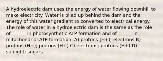 A hydroelectric dam uses the energy of water flowing downhill to make electricity. Water is piled up behind the dam and the energy of this water gradient to converted to electrical energy. The role of water in a hydroelectric dam is the same as the role of ______ in photosynthetic ATP formation and of ______ in mitochondrial ATP formation. A) protons (H+); electrons B) protons (H+); protons (H+) C) electrons; protons (H+) D) sunlight; sugars