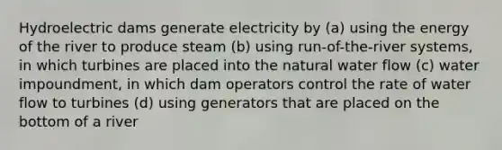 Hydroelectric dams generate electricity by (a) using the energy of the river to produce steam (b) using run-of-the-river systems, in which turbines are placed into the natural water flow (c) water impoundment, in which dam operators control the rate of water flow to turbines (d) using generators that are placed on the bottom of a river