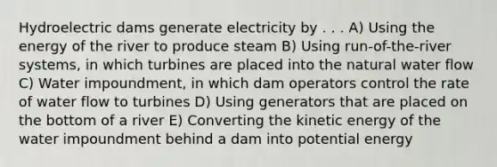 Hydroelectric dams generate electricity by . . . A) Using the energy of the river to produce steam B) Using run-of-the-river systems, in which turbines are placed into the natural water flow C) Water impoundment, in which dam operators control the rate of water flow to turbines D) Using generators that are placed on the bottom of a river E) Converting the kinetic energy of the water impoundment behind a dam into potential energy